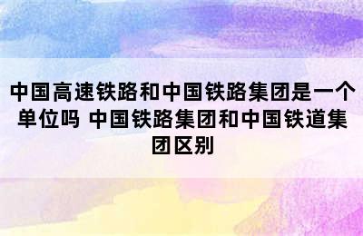 中国高速铁路和中国铁路集团是一个单位吗 中国铁路集团和中国铁道集团区别